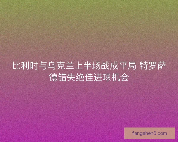 比利时与乌克兰上半场战成平局 特罗萨德错失绝佳进球机会 比利时与乌克兰上半场战成平局 特罗萨德错失绝佳进球机会