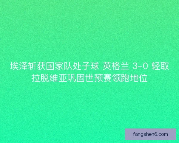埃泽斩获国家队处子球 英格兰 3-0 轻取拉脱维亚巩固世预赛领跑地位