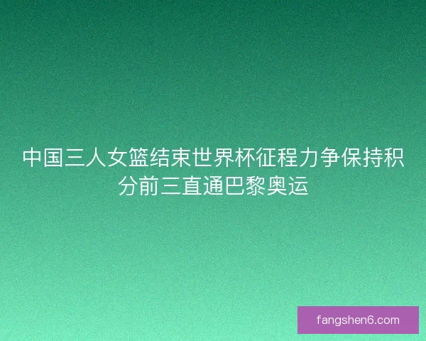 中国三人女篮结束世界杯征程力争保持积分前三直通巴黎奥运