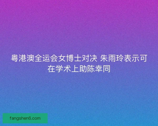 粤港澳全运会女博士对决 朱雨玲表示可在学术上助陈幸同