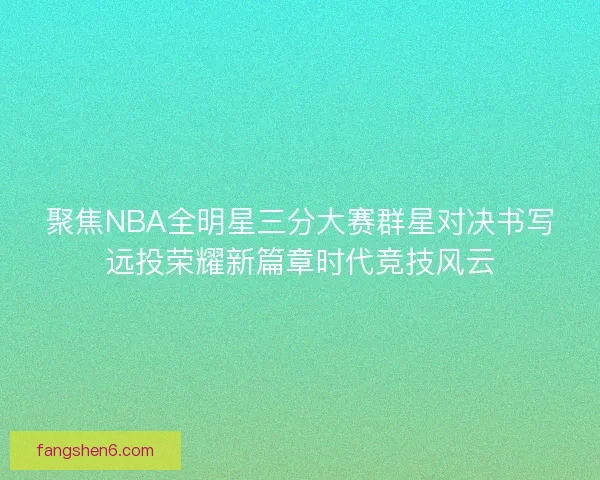 聚焦NBA全明星三分大赛群星对决书写远投荣耀新篇章时代竞技风云