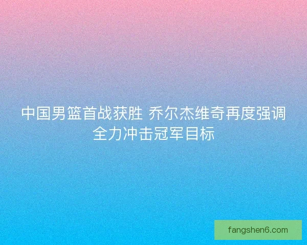 中国男篮首战获胜 乔尔杰维奇再度强调全力冲击冠军目标