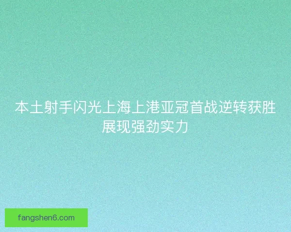 本土射手闪光上海上港亚冠首战逆转获胜展现强劲实力