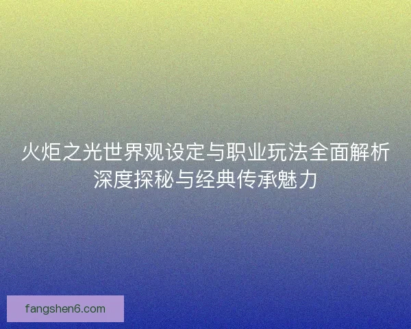 火炬之光世界观设定与职业玩法全面解析深度探秘与经典传承魅力 火炬之光世界观设定与职业玩法全面解析深度探秘与经典传承魅力