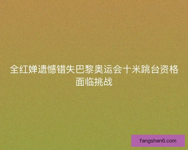 全红婵遗憾错失巴黎奥运会十米跳台资格面临挑战 全红婵遗憾错失巴黎奥运会十米跳台资格面临挑战