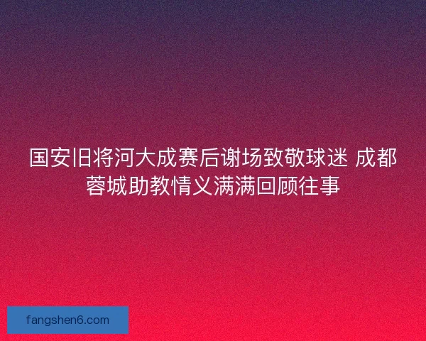国安旧将河大成赛后谢场致敬球迷 成都蓉城助教情义满满回顾往事 国安旧将河大成赛后谢场致敬球迷 成都蓉城助教情义满满回顾往事
