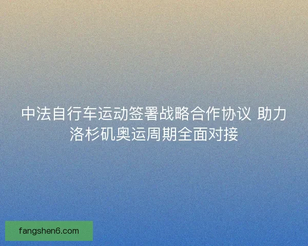 中法自行车运动签署战略合作协议 助力洛杉矶奥运周期全面对接 中法自行车运动签署战略合作协议 助力洛杉矶奥运周期全面对接