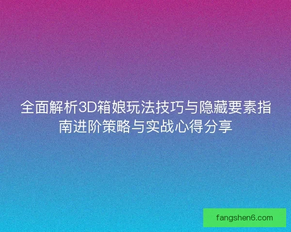 全面解析3D箱娘玩法技巧与隐藏要素指南进阶策略与实战心得分享