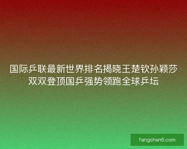 国际乒联最新世界排名揭晓王楚钦孙颖莎双双登顶国乒强势领跑全球乒坛