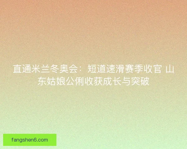 直通米兰冬奥会：短道速滑赛季收官 山东姑娘公俐收获成长与突破